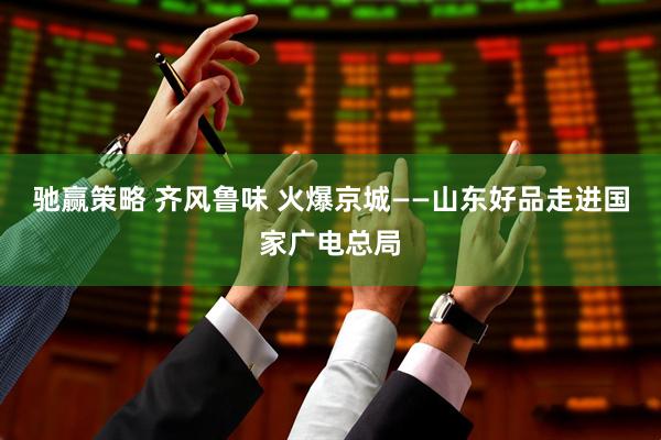 驰赢策略 齐风鲁味 火爆京城——山东好品走进国家广电总局