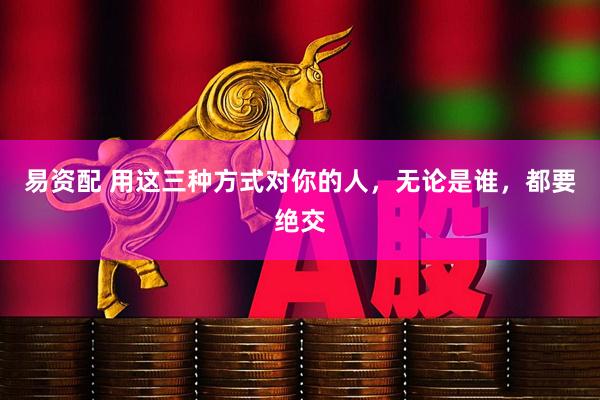 易资配 用这三种方式对你的人，无论是谁，都要绝交