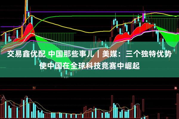 交易鑫优配 中国那些事儿｜美媒：三个独特优势使中国在全球科技竞赛中崛起
