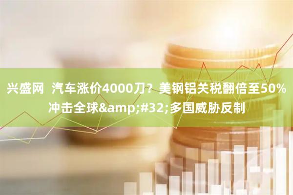 兴盛网  汽车涨价4000刀？美钢铝关税翻倍至50%冲击全球&#32;多国威胁反制