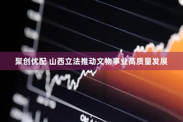 聚创优配 山西立法推动文物事业高质量发展