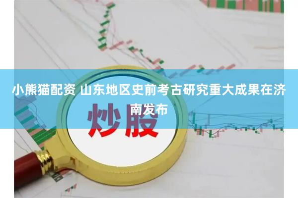 小熊猫配资 山东地区史前考古研究重大成果在济南发布