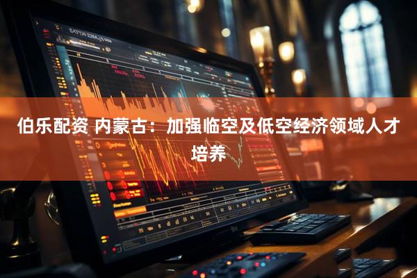 伯乐配资 内蒙古：加强临空及低空经济领域人才培养