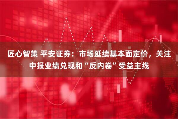 匠心智策 平安证券：市场延续基本面定价，关注中报业绩兑现和“反内卷”受益主线