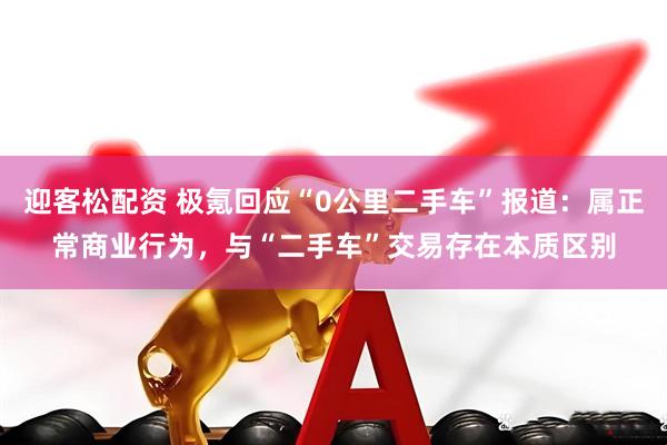 迎客松配资 极氪回应“0公里二手车”报道：属正常商业行为，与“二手车”交易存在本质区别