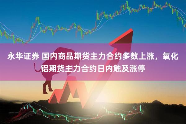 永华证券 国内商品期货主力合约多数上涨，氧化铝期货主力合约日内触及涨停