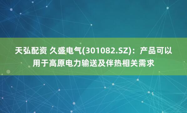 天弘配资 久盛电气(301082.SZ)：产品可以用于高原电力输送及伴热相关需求