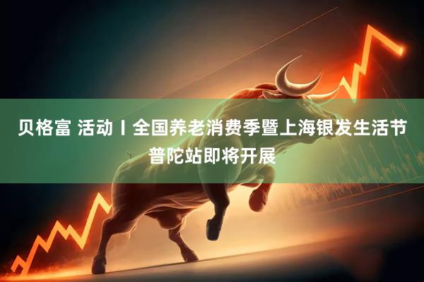贝格富 活动〡全国养老消费季暨上海银发生活节普陀站即将开展