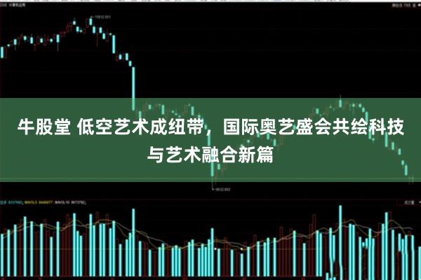 牛股堂 低空艺术成纽带，国际奥艺盛会共绘科技与艺术融合新篇