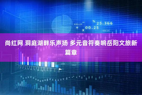 尚红网 洞庭湖畔乐声扬 多元音符奏响岳阳文旅新篇章