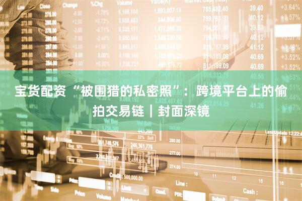 宝货配资 “被围猎的私密照”：跨境平台上的偷拍交易链｜封面深镜