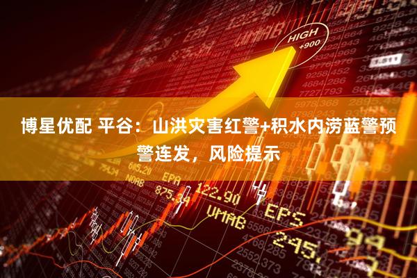 博星优配 平谷：山洪灾害红警+积水内涝蓝警预警连发，风险提示