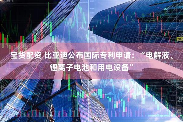 宝货配资 比亚迪公布国际专利申请：“电解液、锂离子电池和用电设备”