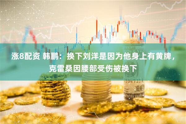 涨8配资 韩鹏：换下刘洋是因为他身上有黄牌，克雷桑因腰部受伤被换下