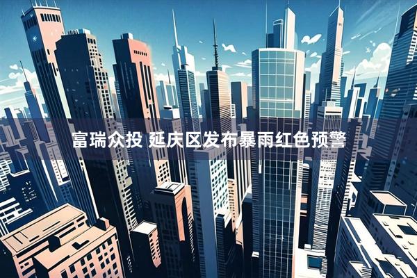 富瑞众投 延庆区发布暴雨红色预警