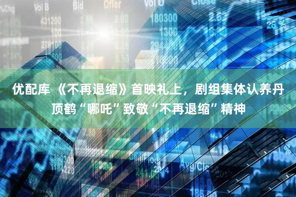 优配库 《不再退缩》首映礼上，剧组集体认养丹顶鹤“哪吒”致敬“不再退缩”精神
