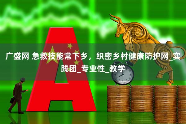 广盛网 急救技能常下乡，织密乡村健康防护网_实践团_专业性_教学