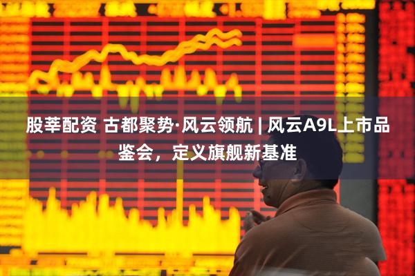 股莘配资 古都聚势·风云领航 | 风云A9L上市品鉴会，定义旗舰新基准