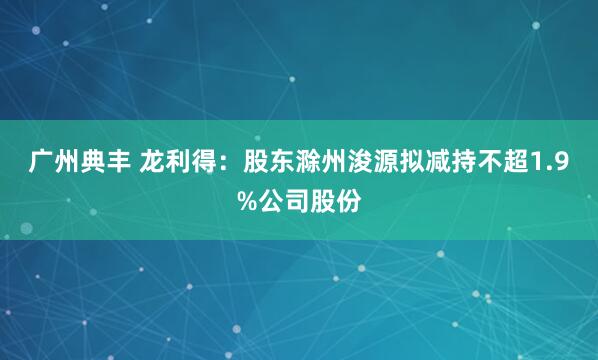 广州典丰 龙利得：股东滁州浚源拟减持不超1.9%公司股份