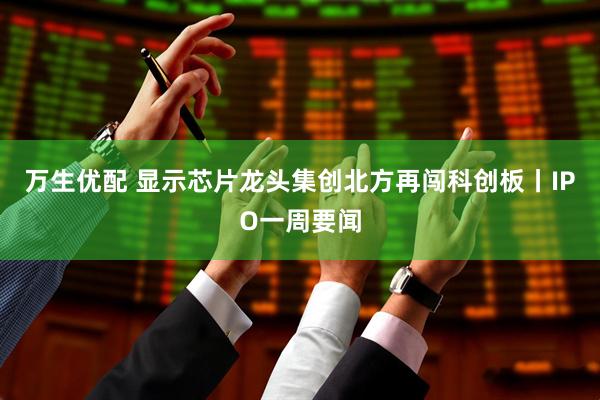 万生优配 显示芯片龙头集创北方再闯科创板丨IPO一周要闻