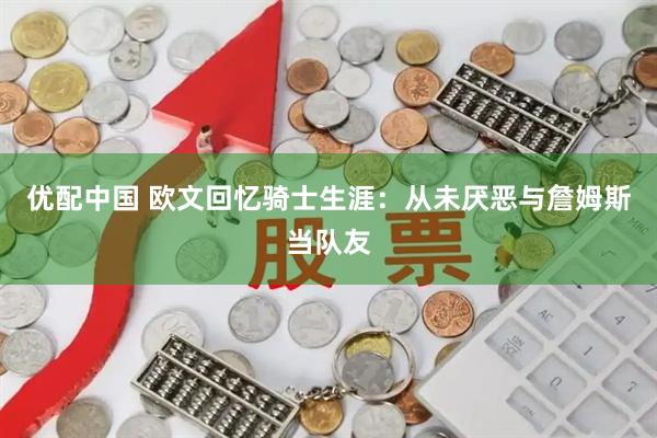 优配中国 欧文回忆骑士生涯：从未厌恶与詹姆斯当队友