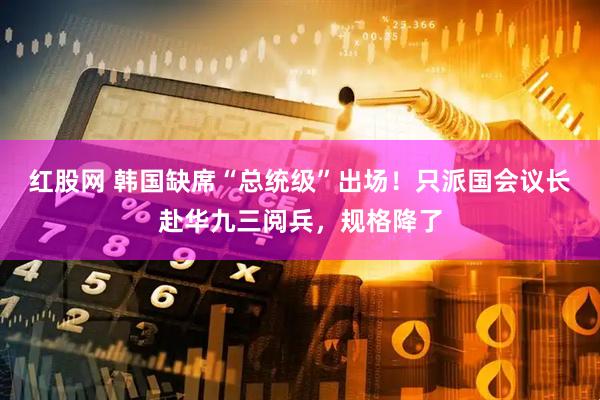 红股网 韩国缺席“总统级”出场！只派国会议长赴华九三阅兵，规格降了