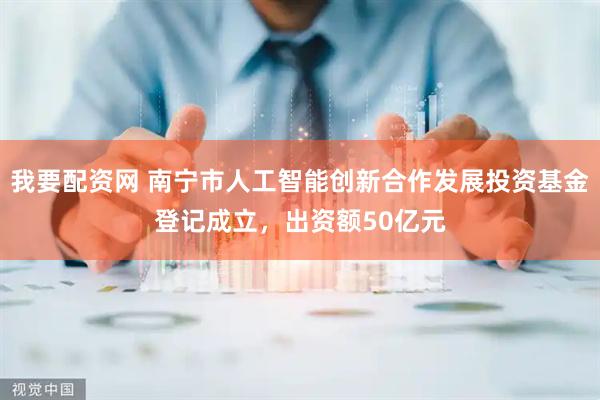 我要配资网 南宁市人工智能创新合作发展投资基金登记成立，出资额50亿元