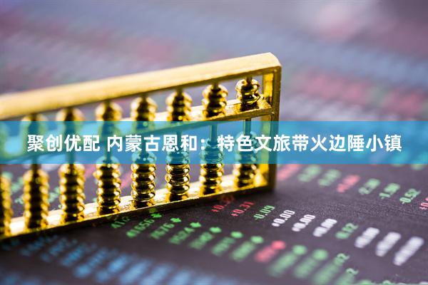 聚创优配 内蒙古恩和：特色文旅带火边陲小镇