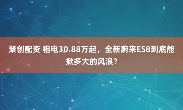 聚创配资 租电30.88万起，全新蔚来ES8到底能掀多大的风浪？