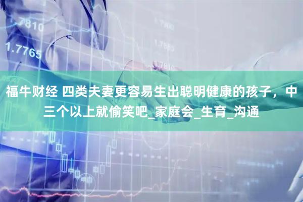福牛财经 四类夫妻更容易生出聪明健康的孩子，中三个以上就偷笑吧_家庭会_生育_沟通
