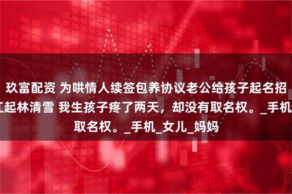 玖富配资 为哄情人续签包养协议老公给孩子起名招娣 陈意满江起林清雪 我生孩子疼了两天，却没有取名权。_手机_女儿_妈妈