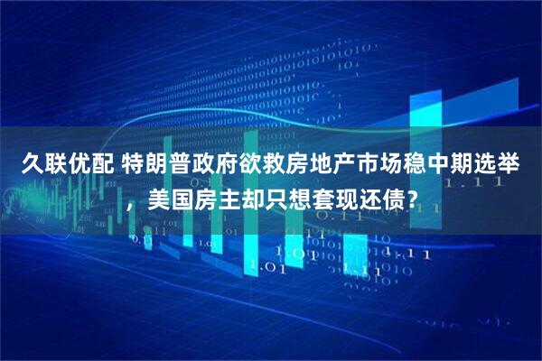 久联优配 特朗普政府欲救房地产市场稳中期选举，美国房主却只想套现还债？