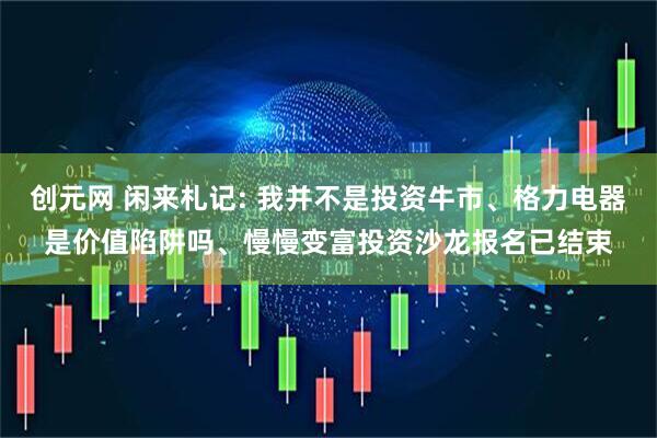 创元网 闲来札记: 我并不是投资牛市、格力电器是价值陷阱吗、慢慢变富投资沙龙报名已结束