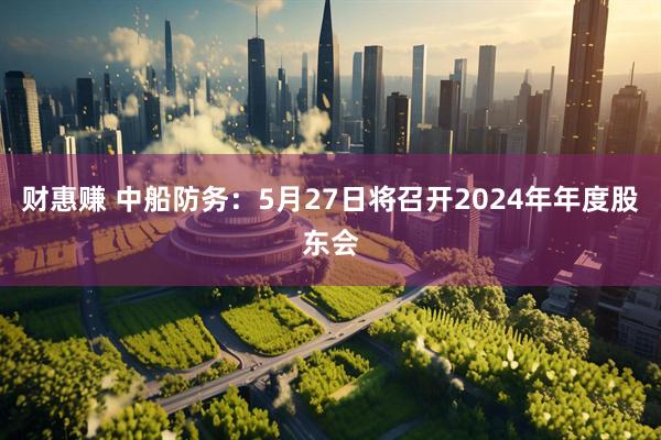 财惠赚 中船防务：5月27日将召开2024年年度股东会