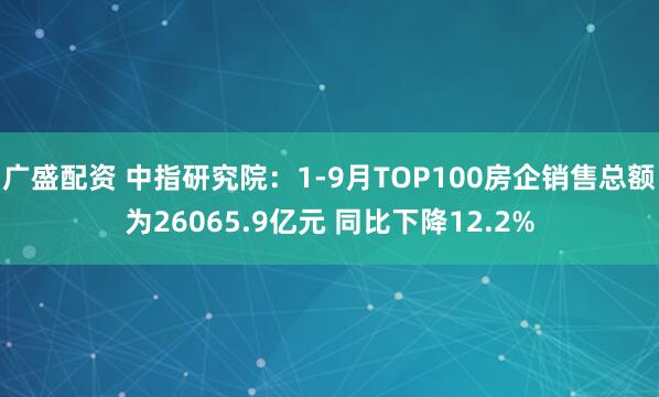 广盛配资 中指研究院：1-9月TOP100房企销售总额为26065.9亿元 同比下降12.2%