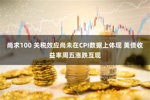 尚求100 关税效应尚未在CPI数据上体现 美债收益率周五涨跌互现