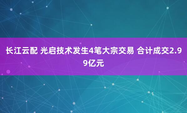 长江云配 光启技术发生4笔大宗交易 合计成交2.99亿元