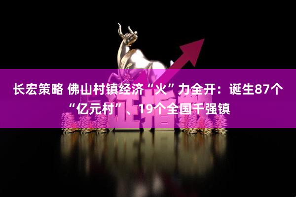 长宏策略 佛山村镇经济“火”力全开：诞生87个“亿元村”、19个全国千强镇