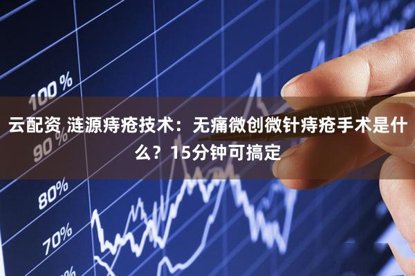 云配资 涟源痔疮技术:无痛微创微针痔疮手术是什么?15分钟可搞定