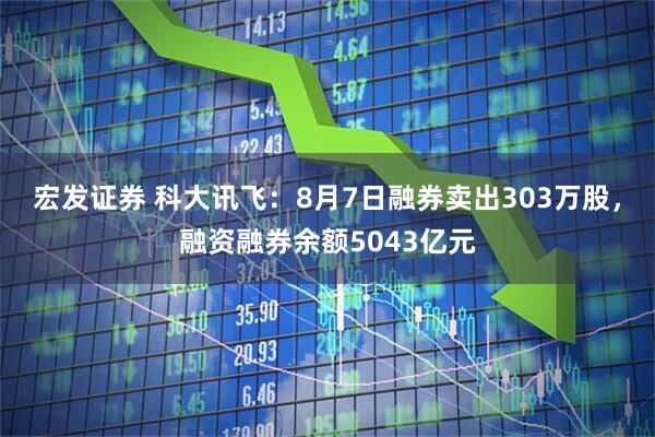 宏发证券 科大讯飞:8月7日融券卖出303万股,融资融券余额5043亿元