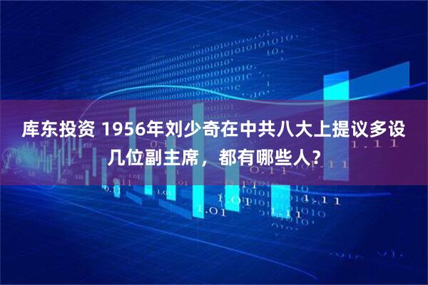 库东投资 1956年刘少奇在中共八大上提议多设几位副主席，都有哪些人？
